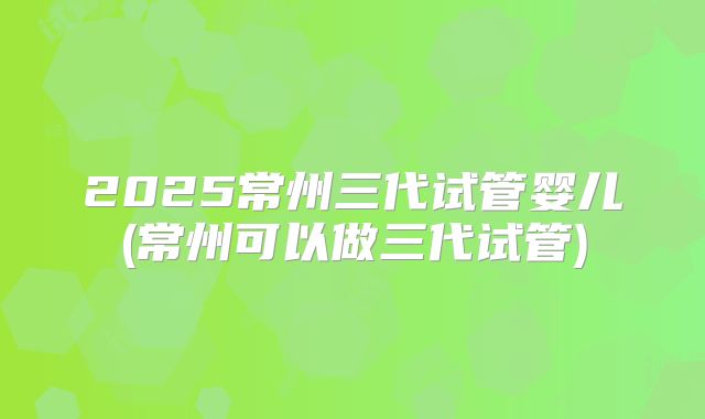 2025常州三代试管婴儿(常州可以做三代试管)