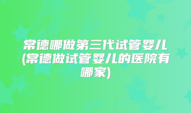 常德哪做第三代试管婴儿(常德做试管婴儿的医院有哪家)