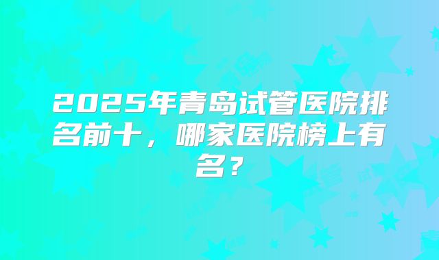 2025年青岛试管医院排名前十，哪家医院榜上有名？