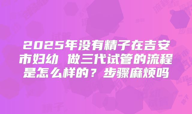2025年没有精子在吉安市妇幼 做三代试管的流程是怎么样的？步骤麻烦吗