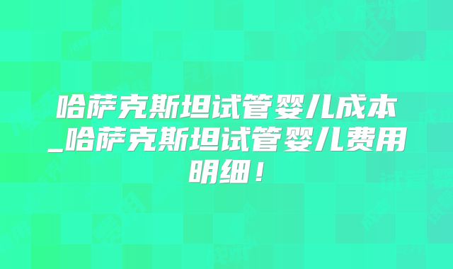 哈萨克斯坦试管婴儿成本_哈萨克斯坦试管婴儿费用明细!