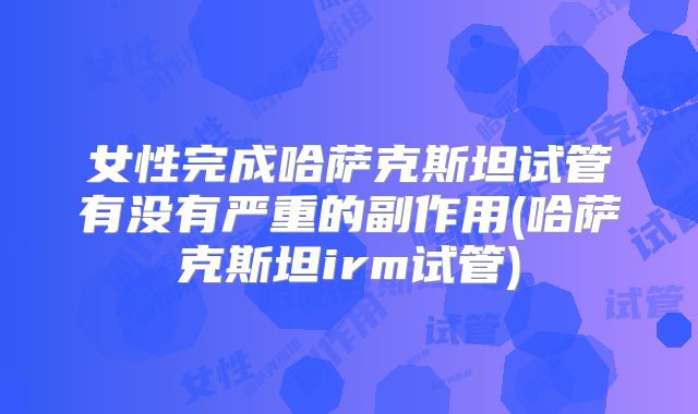 女性完成哈萨克斯坦试管有没有严重的副作用(哈萨克斯坦irm试管)