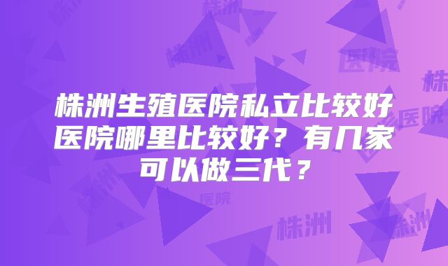 株洲生殖医院私立比较好医院哪里比较好？有几家可以做三代？