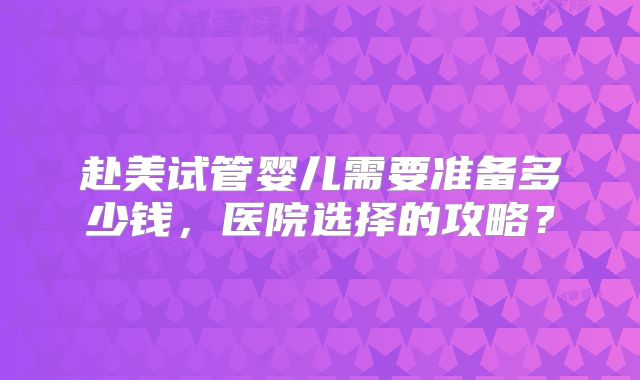 赴美试管婴儿需要准备多少钱，医院选择的攻略？
