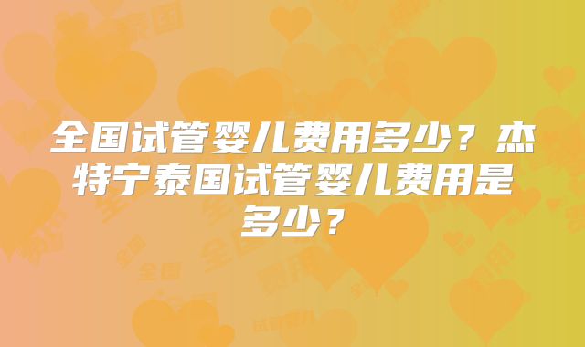 全国试管婴儿费用多少？杰特宁泰国试管婴儿费用是多少？