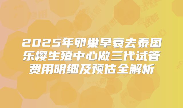 2025年卵巢早衰去泰国乐樱生殖中心做三代试管费用明细及预估全解析