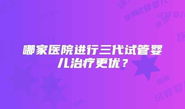 哪家医院进行三代试管婴儿治疗更优?
