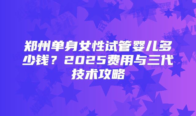 郑州单身女性试管婴儿多少钱？2025费用与三代技术攻略