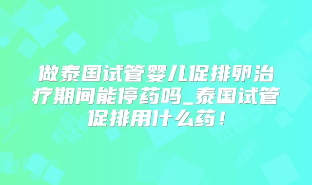 做泰国试管婴儿促排卵治疗期间能停药吗_泰国试管促排用什么药！