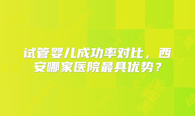 试管婴儿成功率对比，西安哪家医院最具优势？