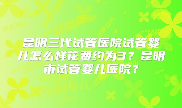 昆明三代试管医院试管婴儿怎么样花费约为3?昆明市试管婴儿医院?