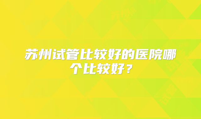 苏州试管比较好的医院哪个比较好？
