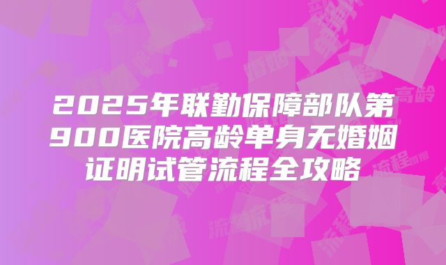 2025年联勤保障部队第900医院高龄单身无婚姻证明试管流程全攻略