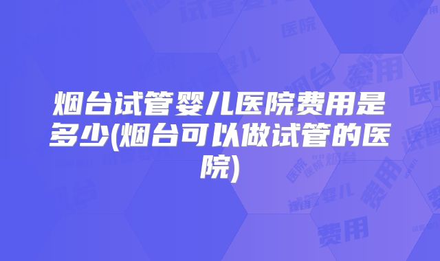 烟台试管婴儿医院费用是多少(烟台可以做试管的医院)