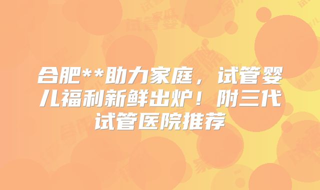 合肥**助力家庭，试管婴儿福利新鲜出炉！附三代试管医院推荐
