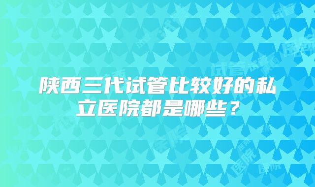 陕西三代试管比较好的私立医院都是哪些？