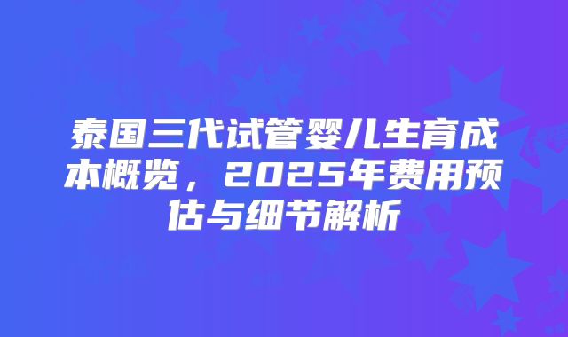 泰国三代试管婴儿生育成本概览，2025年费用预估与细节解析