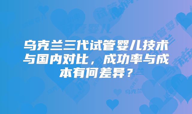 乌克兰三代试管婴儿技术与国内对比,成功率与成本有何差异?