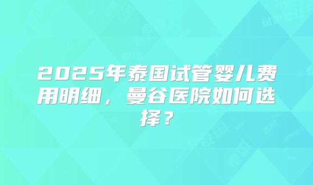 2025年泰国试管婴儿费用明细，曼谷医院如何选择？