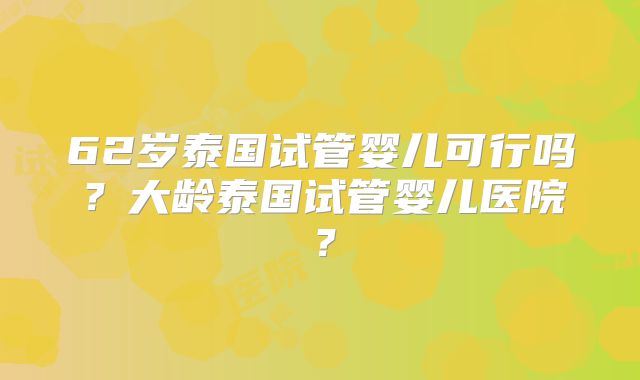 62岁泰国试管婴儿可行吗？大龄泰国试管婴儿医院？