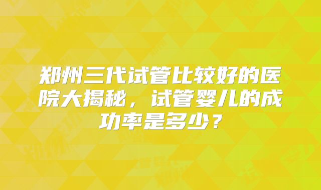 郑州三代试管比较好的医院大揭秘，试管婴儿的成功率是多少？
