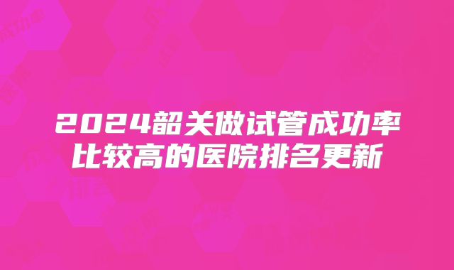 2024韶关做试管成功率比较高的医院排名更新