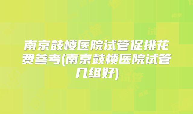 南京鼓楼医院试管促排花费参考(南京鼓楼医院试管几组好)