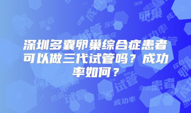 深圳多囊卵巢综合症患者可以做三代试管吗？成功率如何？