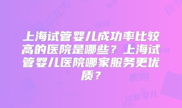 上海试管婴儿成功率比较高的医院是哪些？上海试管婴儿医院哪家服务更优质？