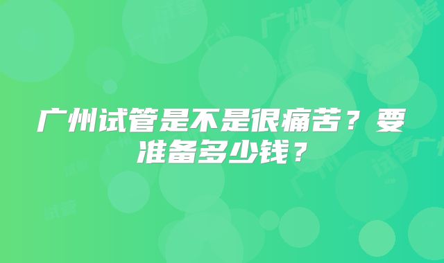 广州试管是不是很痛苦？要准备多少钱？