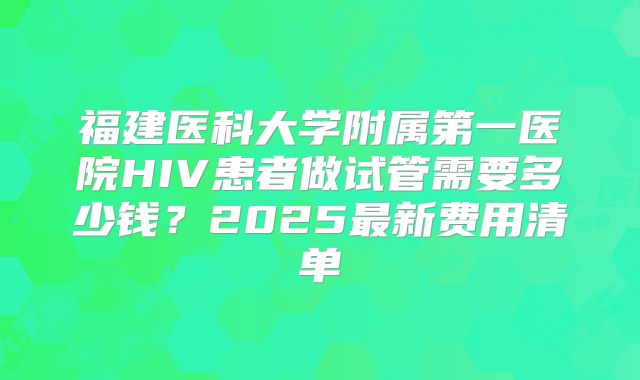 福建医科大学附属第一医院HIV患者做试管需要多少钱？2025最新费用清单