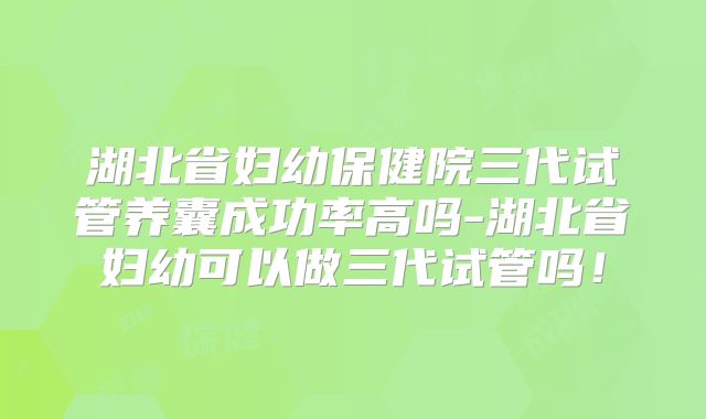 湖北省妇幼保健院三代试管养囊成功率高吗-湖北省妇幼可以做三代试管吗！