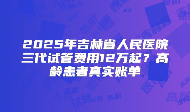 2025年吉林省人民医院三代试管费用12万起？高龄患者真实账单