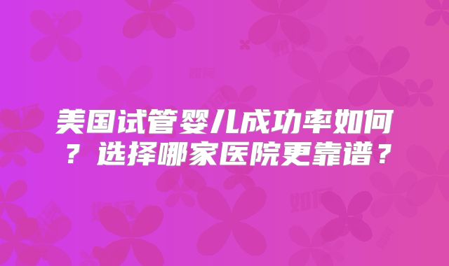美国试管婴儿成功率如何？选择哪家医院更靠谱？
