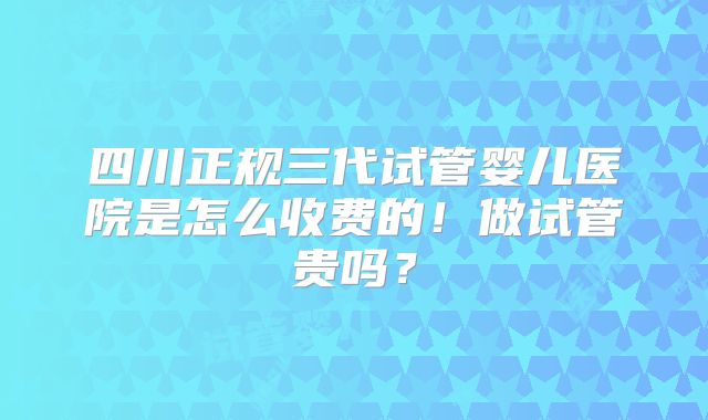 四川正规三代试管婴儿医院是怎么收费的!做试管贵吗?