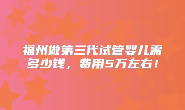福州做第三代试管婴儿需多少钱，费用5万左右！