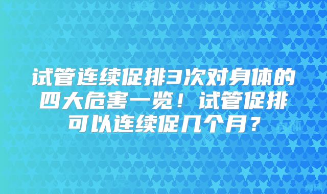 试管连续促排3次对身体的四大危害一览！试管促排可以连续促几个月？