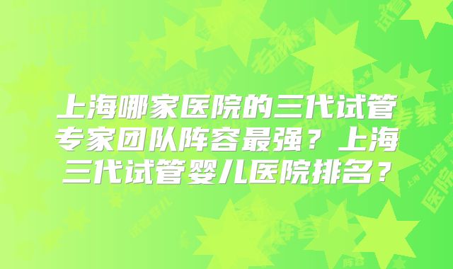 上海哪家医院的三代试管专家团队阵容最强？上海三代试管婴儿医院排名？