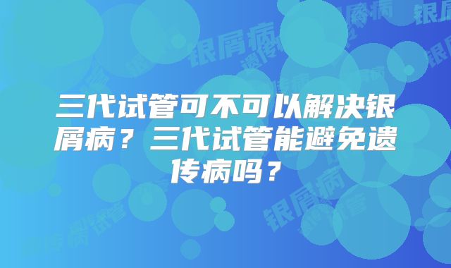 三代试管可不可以解决银屑病?三代试管能避免遗传病吗?