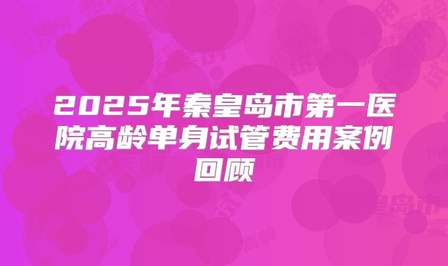 2025年秦皇岛市第一医院高龄单身试管费用案例回顾