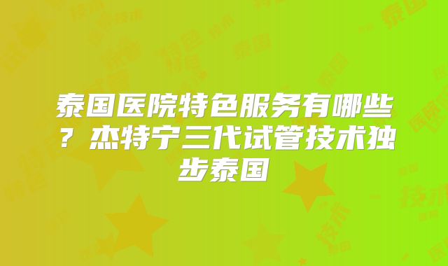 泰国医院特色服务有哪些？杰特宁三代试管技术独步泰国