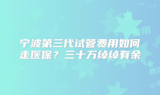 宁波第三代试管费用如何走医保?三十万绰绰有余