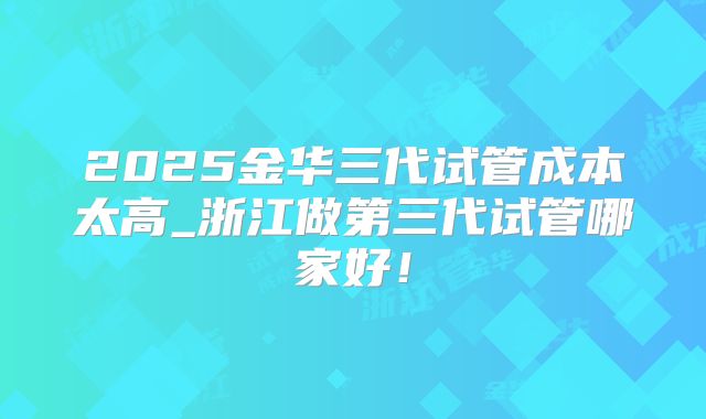 2025金华三代试管成本太高_浙江做第三代试管哪家好！