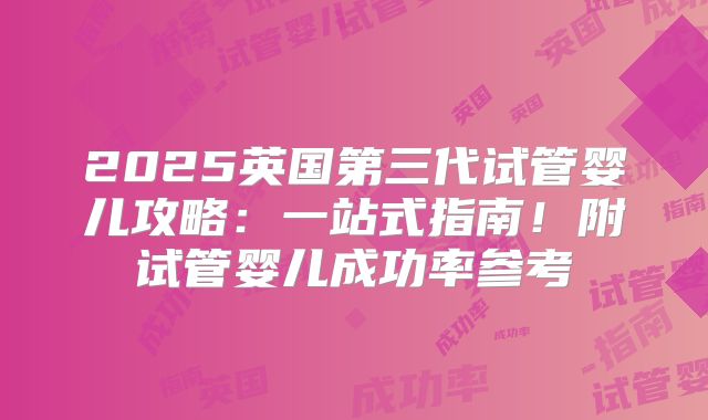 2025英国第三代试管婴儿攻略：一站式指南！附试管婴儿成功率参考