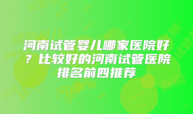 河南试管婴儿哪家医院好?比较好的河南试管医院排名前四推荐