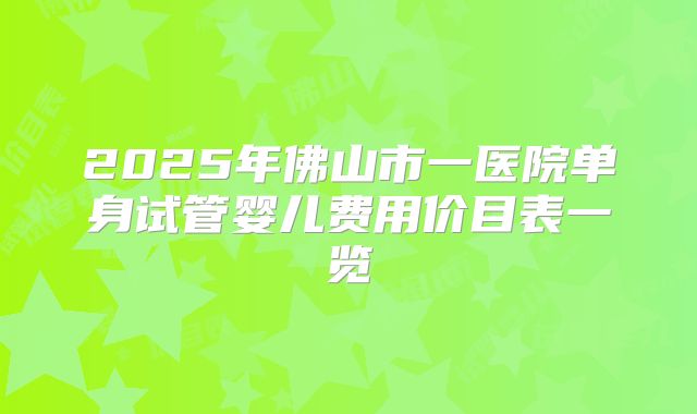2025年佛山市一医院单身试管婴儿费用价目表一览