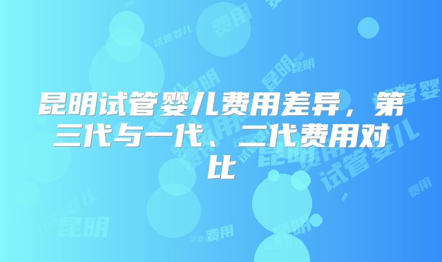 昆明试管婴儿费用差异，第三代与一代、二代费用对比