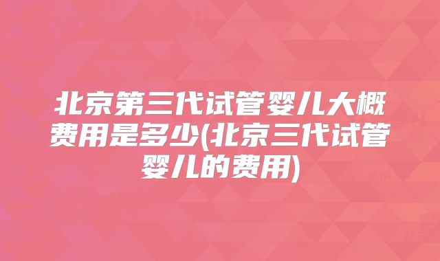 北京第三代试管婴儿大概费用是多少(北京三代试管婴儿的费用)