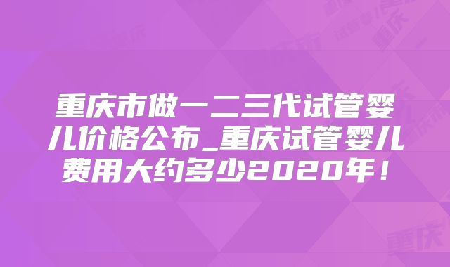 重庆市做一二三代试管婴儿价格公布_重庆试管婴儿费用大约多少2020年!