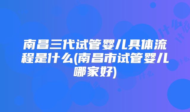 南昌三代试管婴儿具体流程是什么(南昌市试管婴儿哪家好)